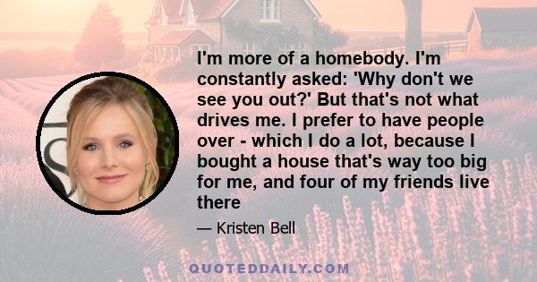 I'm more of a homebody. I'm constantly asked: 'Why don't we see you out?' But that's not what drives me. I prefer to have people over - which I do a lot, because I bought a house that's way too big for me, and four of