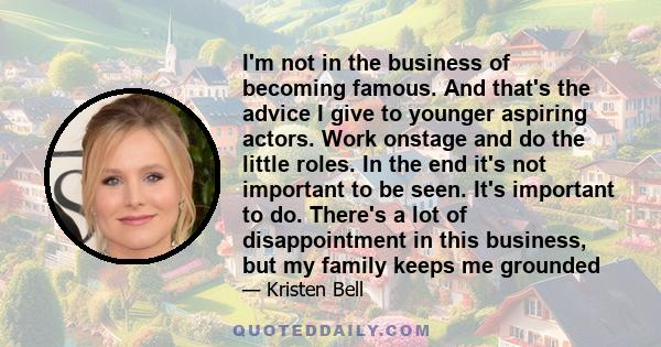 I'm not in the business of becoming famous. And that's the advice I give to younger aspiring actors. Work onstage and do the little roles. In the end it's not important to be seen. It's important to do. There's a lot of 