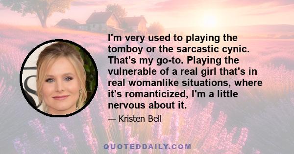 I'm very used to playing the tomboy or the sarcastic cynic. That's my go-to. Playing the vulnerable of a real girl that's in real womanlike situations, where it's romanticized, I'm a little nervous about it.