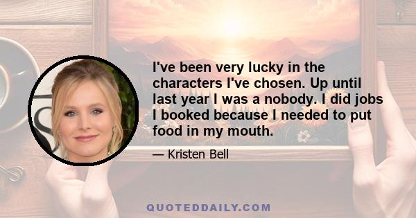 I've been very lucky in the characters I've chosen. Up until last year I was a nobody. I did jobs I booked because I needed to put food in my mouth.