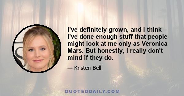 I've definitely grown, and I think I've done enough stuff that people might look at me only as Veronica Mars. But honestly, I really don't mind if they do.