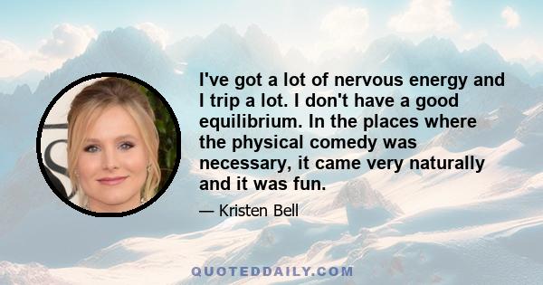 I've got a lot of nervous energy and I trip a lot. I don't have a good equilibrium. In the places where the physical comedy was necessary, it came very naturally and it was fun.