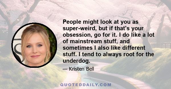 People might look at you as super-weird, but if that's your obsession, go for it. I do like a lot of mainstream stuff, and sometimes I also like different stuff. I tend to always root for the underdog.