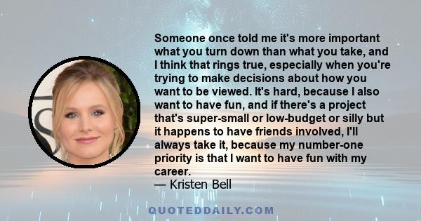 Someone once told me it's more important what you turn down than what you take, and I think that rings true, especially when you're trying to make decisions about how you want to be viewed. It's hard, because I also