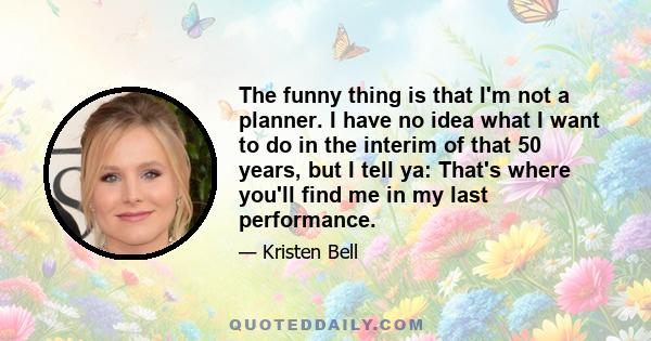 The funny thing is that I'm not a planner. I have no idea what I want to do in the interim of that 50 years, but I tell ya: That's where you'll find me in my last performance.