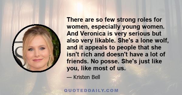 There are so few strong roles for women, especially young women. And Veronica is very serious but also very likable. She's a lone wolf, and it appeals to people that she isn't rich and doesn't have a lot of friends. No