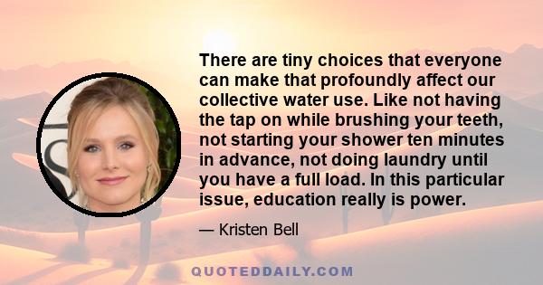 There are tiny choices that everyone can make that profoundly affect our collective water use. Like not having the tap on while brushing your teeth, not starting your shower ten minutes in advance, not doing laundry