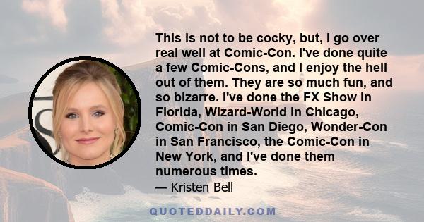 This is not to be cocky, but, I go over real well at Comic-Con. I've done quite a few Comic-Cons, and I enjoy the hell out of them. They are so much fun, and so bizarre. I've done the FX Show in Florida, Wizard-World in 