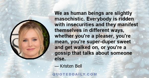 We as human beings are slightly masochistic. Everybody is ridden with insecurities and they manifest themselves in different ways, whether you're a pleaser, you're mean, you're super-duper sweet and get walked on, or