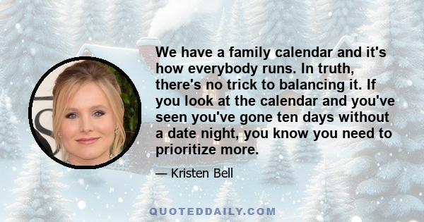 We have a family calendar and it's how everybody runs. In truth, there's no trick to balancing it. If you look at the calendar and you've seen you've gone ten days without a date night, you know you need to prioritize