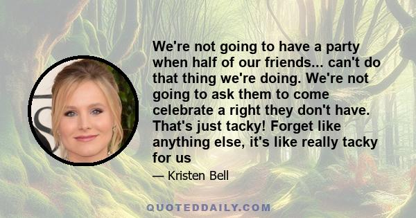 We're not going to have a party when half of our friends... can't do that thing we're doing. We're not going to ask them to come celebrate a right they don't have. That's just tacky! Forget like anything else, it's like 