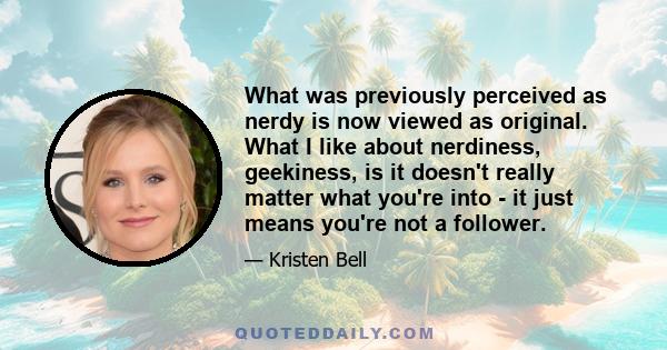 What was previously perceived as nerdy is now viewed as original. What I like about nerdiness, geekiness, is it doesn't really matter what you're into - it just means you're not a follower.