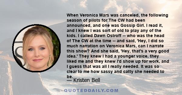 When Veronica Mars was canceled, the following season of pilots for The CW had been announced, and one was Gossip Girl. I read it, and I knew I was sort of old to play any of the kids. I called Dawn Ostroff -- who was