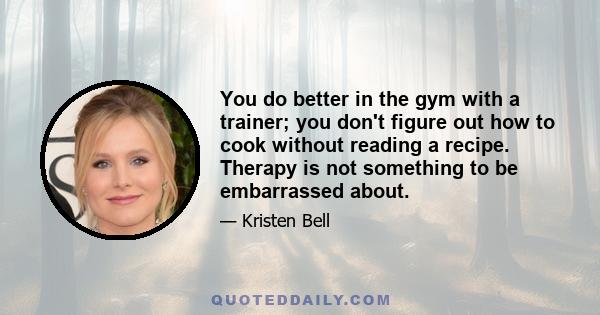 You do better in the gym with a trainer; you don't figure out how to cook without reading a recipe. Therapy is not something to be embarrassed about.