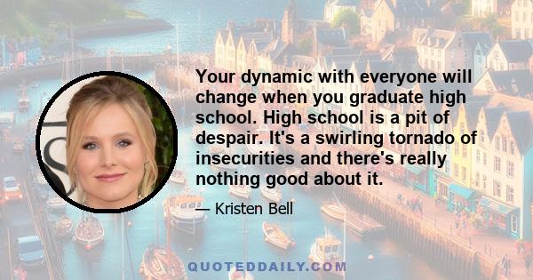 Your dynamic with everyone will change when you graduate high school. High school is a pit of despair. It's a swirling tornado of insecurities and there's really nothing good about it.