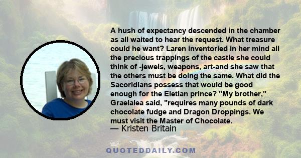 A hush of expectancy descended in the chamber as all waited to hear the request. What treasure could he want? Laren inventoried in her mind all the precious trappings of the castle she could think of -jewels, weapons,