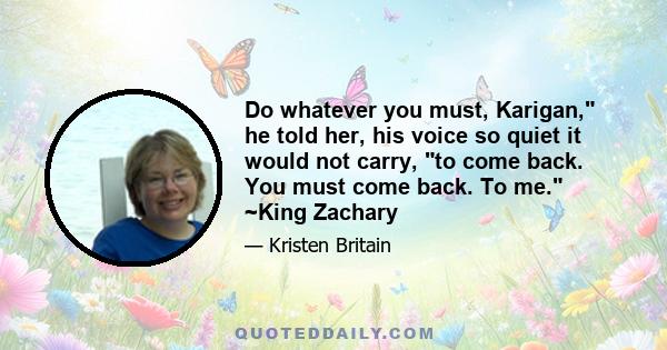 Do whatever you must, Karigan, he told her, his voice so quiet it would not carry, to come back. You must come back. To me. ~King Zachary