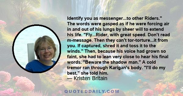 Identify you as messenger...to other Riders. The words were gasped as if he were forcing air in and out of his lungs by sheer will to extend his life. Fly...Rider, with great speed. Don't read m-message. Then they can't 