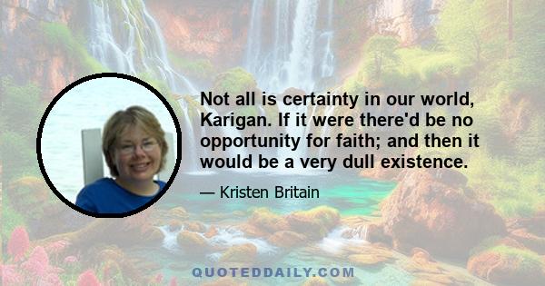 Not all is certainty in our world, Karigan. If it were there'd be no opportunity for faith; and then it would be a very dull existence.