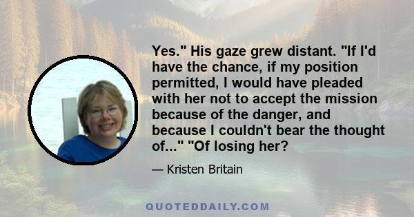 Yes. His gaze grew distant. If I'd have the chance, if my position permitted, I would have pleaded with her not to accept the mission because of the danger, and because I couldn't bear the thought of... Of losing her?