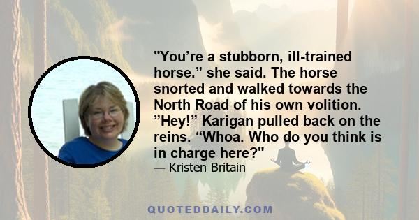 You’re a stubborn, ill-trained horse.” she said. The horse snorted and walked towards the North Road of his own volition. ”Hey!” Karigan pulled back on the reins. “Whoa. Who do you think is in charge here?