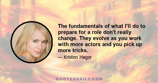 The fundamentals of what I'll do to prepare for a role don't really change. They evolve as you work with more actors and you pick up more tricks.