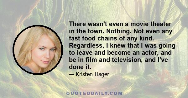 There wasn't even a movie theater in the town. Nothing. Not even any fast food chains of any kind. Regardless, I knew that I was going to leave and become an actor, and be in film and television, and I've done it.