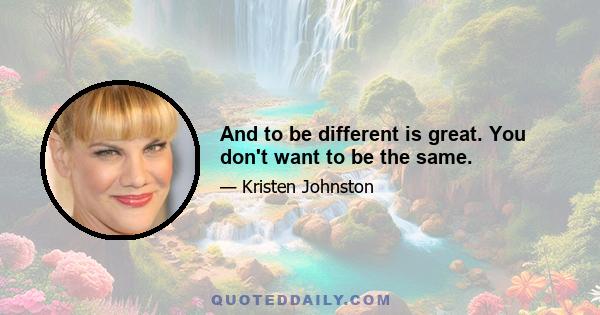 And to be different is great. You don't want to be the same.