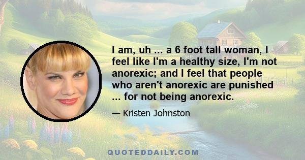 I am, uh ... a 6 foot tall woman, I feel like I'm a healthy size, I'm not anorexic; and I feel that people who aren't anorexic are punished ... for not being anorexic.