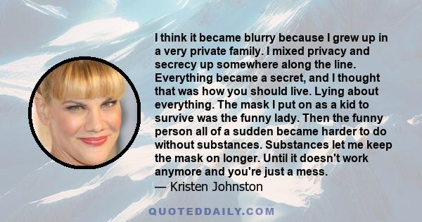 I think it became blurry because I grew up in a very private family. I mixed privacy and secrecy up somewhere along the line. Everything became a secret, and I thought that was how you should live. Lying about