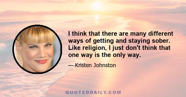 I think that there are many different ways of getting and staying sober. Like religion, I just don't think that one way is the only way.