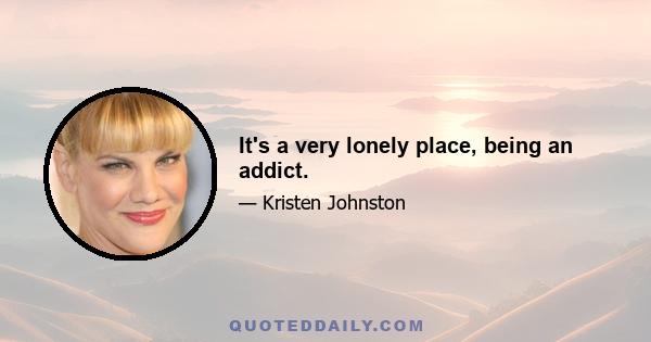 It's a very lonely place, being an addict.