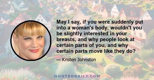 May I say, if you were suddenly put into a woman's body, wouldn't you be slightly interested in your breasts, and why people look at certain parts of you, and why certain parts move like they do?