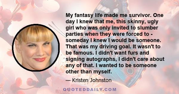 My fantasy life made me survivor. One day I knew that me, this skinny, ugly girl who was only invited to slumber parties when they were forced to - someday I knew I would be someone. That was my driving goal. It wasn't