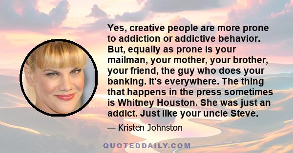 Yes, creative people are more prone to addiction or addictive behavior. But, equally as prone is your mailman, your mother, your brother, your friend, the guy who does your banking. It's everywhere. The thing that