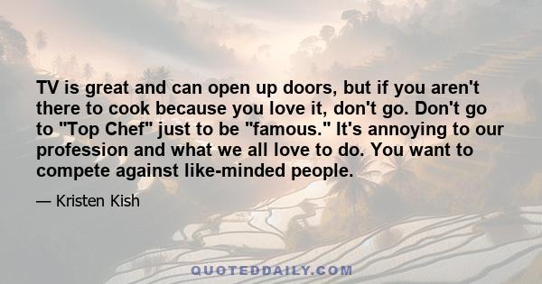 TV is great and can open up doors, but if you aren't there to cook because you love it, don't go. Don't go to Top Chef just to be famous. It's annoying to our profession and what we all love to do. You want to compete