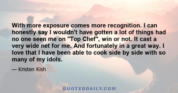 With more exposure comes more recognition. I can honestly say I wouldn't have gotten a lot of things had no one seen me on Top Chef, win or not. It cast a very wide net for me. And fortunately in a great way. I love