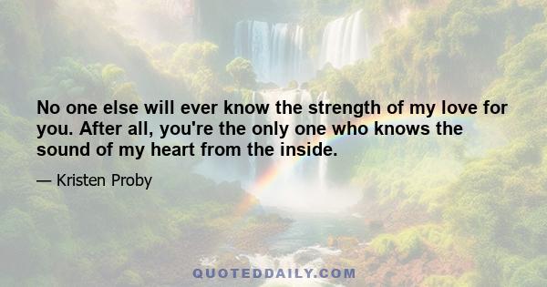 No one else will ever know the strength of my love for you. After all, you're the only one who knows the sound of my heart from the inside.