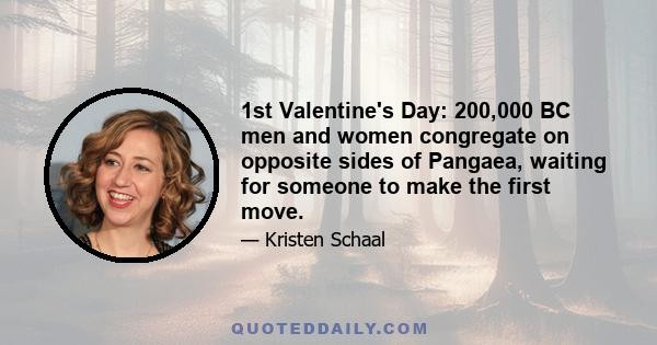 1st Valentine's Day: 200,000 BC men and women congregate on opposite sides of Pangaea, waiting for someone to make the first move.