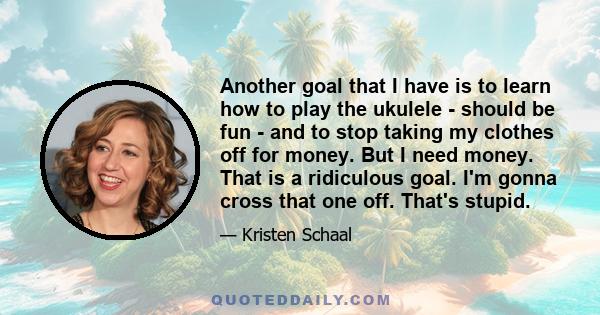 Another goal that I have is to learn how to play the ukulele - should be fun - and to stop taking my clothes off for money. But I need money. That is a ridiculous goal. I'm gonna cross that one off. That's stupid.