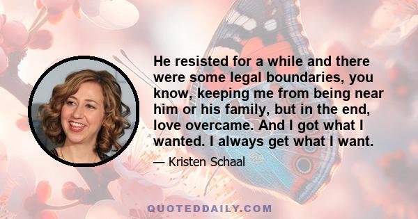 He resisted for a while and there were some legal boundaries, you know, keeping me from being near him or his family, but in the end, love overcame. And I got what I wanted. I always get what I want.