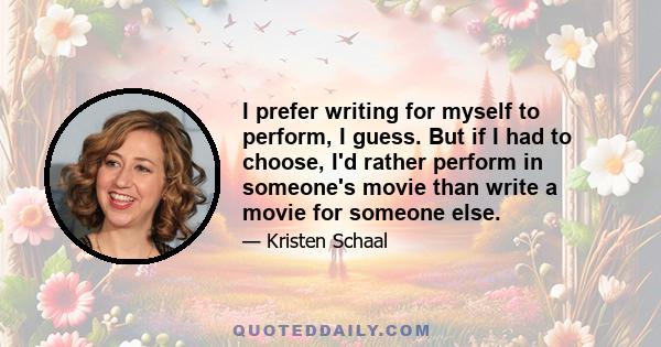 I prefer writing for myself to perform, I guess. But if I had to choose, I'd rather perform in someone's movie than write a movie for someone else.