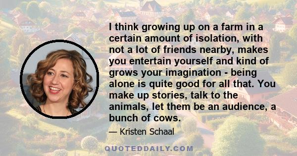 I think growing up on a farm in a certain amount of isolation, with not a lot of friends nearby, makes you entertain yourself and kind of grows your imagination - being alone is quite good for all that. You make up