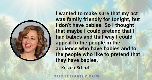 I wanted to make sure that my act was family friendly for tonight, but I don't have babies. So I thought that maybe I could pretend that I had babies and that way I could appeal to the people in the audience who have