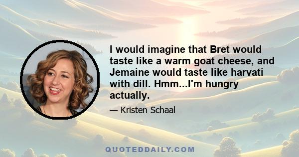 I would imagine that Bret would taste like a warm goat cheese, and Jemaine would taste like harvati with dill. Hmm...I'm hungry actually.