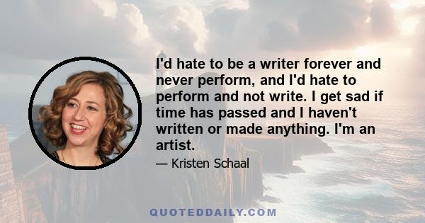 I'd hate to be a writer forever and never perform, and I'd hate to perform and not write. I get sad if time has passed and I haven't written or made anything. I'm an artist.