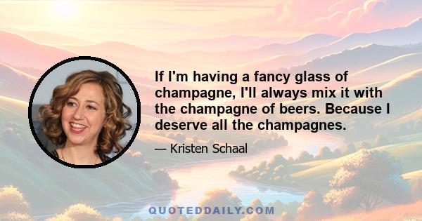 If I'm having a fancy glass of champagne, I'll always mix it with the champagne of beers. Because I deserve all the champagnes.