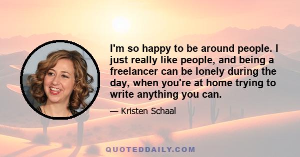 I'm so happy to be around people. I just really like people, and being a freelancer can be lonely during the day, when you're at home trying to write anything you can.