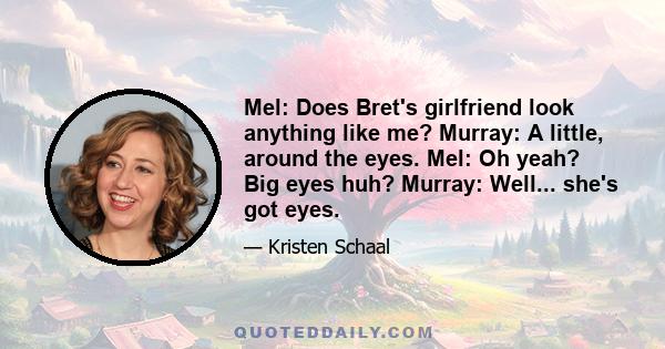 Mel: Does Bret's girlfriend look anything like me? Murray: A little, around the eyes. Mel: Oh yeah? Big eyes huh? Murray: Well... she's got eyes.