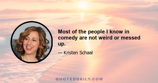 Most of the people I know in comedy are not weird or messed up.